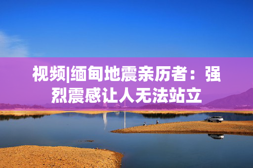 视频|缅甸地震亲历者：强烈震感让人无法站立