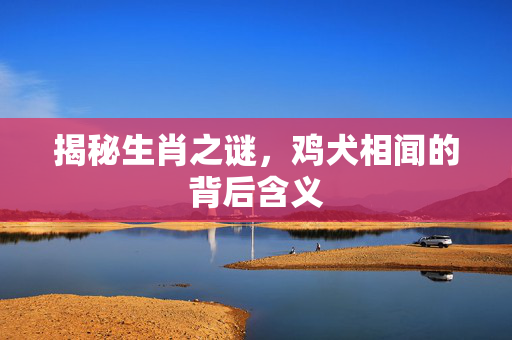 揭秘生肖之谜，鸡犬相闻的背后含义