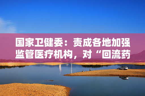 国家卫健委：责成各地加强监管医疗机构，对“回流药”零容忍