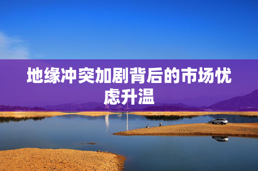 地缘冲突加剧背后的市场忧虑升温