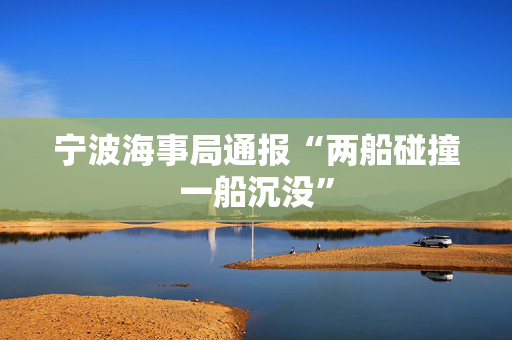 宁波海事局通报“两船碰撞一船沉没”