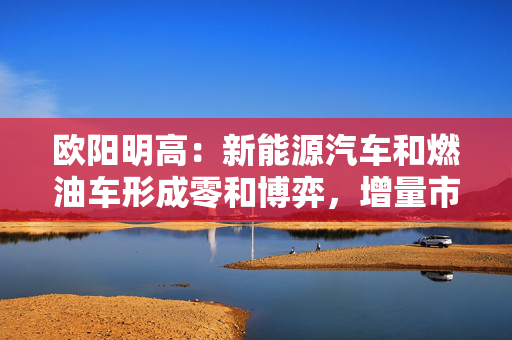 欧阳明高：新能源汽车和燃油车形成零和博弈，增量市场逐步转向存量市场