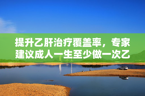 提升乙肝治疗覆盖率，专家建议成人一生至少做一次乙肝筛查