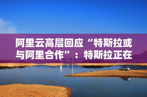 阿里云高层回应“特斯拉或与阿里合作”：特斯拉正在和本土企业普遍接触