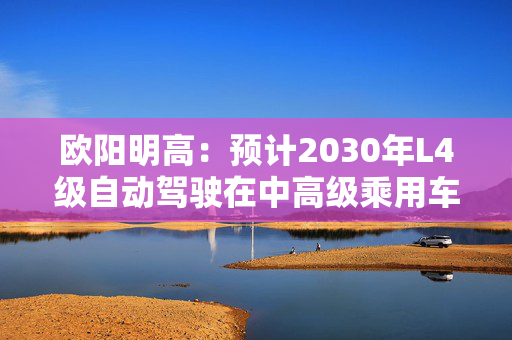 欧阳明高：预计2030年L4级自动驾驶在中高级乘用车中规模商业化