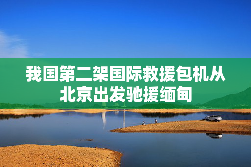 我国第二架国际救援包机从北京出发驰援缅甸