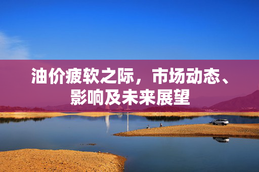 油价疲软之际，市场动态、影响及未来展望