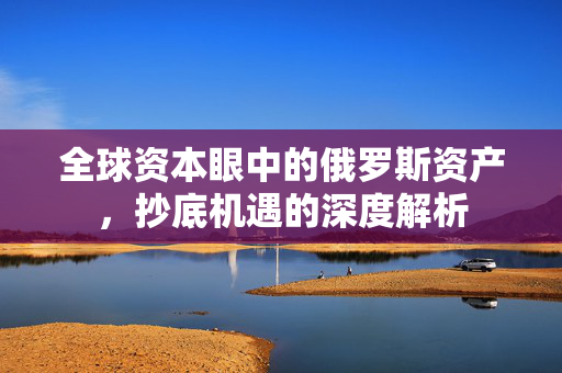 全球资本眼中的俄罗斯资产，抄底机遇的深度解析