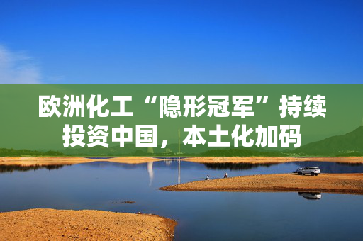 欧洲化工“隐形冠军”持续投资中国，本土化加码