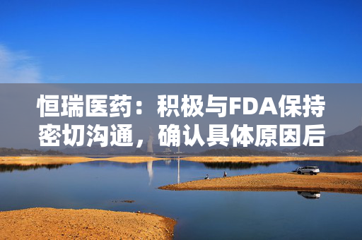 恒瑞医药：积极与FDA保持密切沟通，确认具体原因后尽快采取措施并重新提交申请