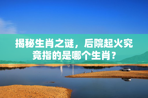 揭秘生肖之谜，后院起火究竟指的是哪个生肖？