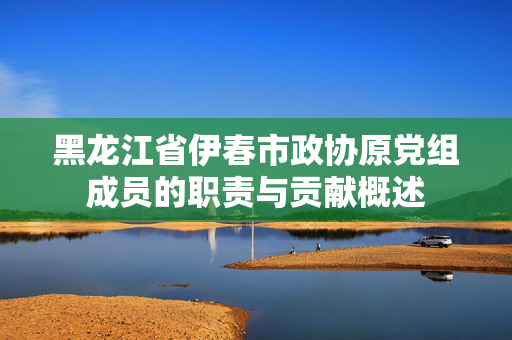 黑龙江省伊春市政协原党组成员的职责与贡献概述