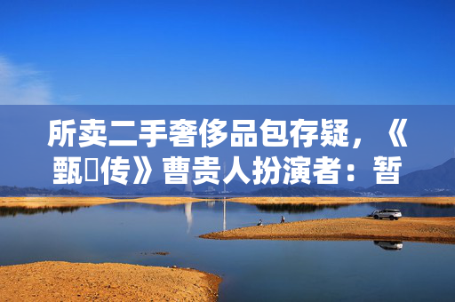 所卖二手奢侈品包存疑，《甄嬛传》曹贵人扮演者：暂无凭据