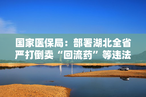 国家医保局：部署湖北全省严打倒卖“回流药”等违法行为