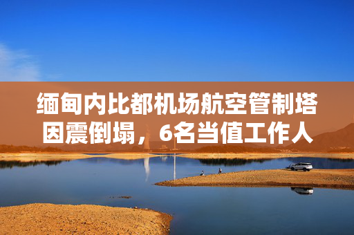 缅甸内比都机场航空管制塔因震倒塌，6名当值工作人员全部遇难