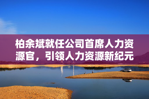 柏余斌就任公司首席人力资源官，引领人力资源新纪元