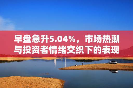 早盘急升5.04%，市场热潮与投资者情绪交织下的表现