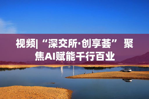 视频|“深交所·创享荟” 聚焦AI赋能千行百业