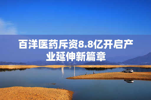 百洋医药斥资8.8亿开启产业延伸新篇章