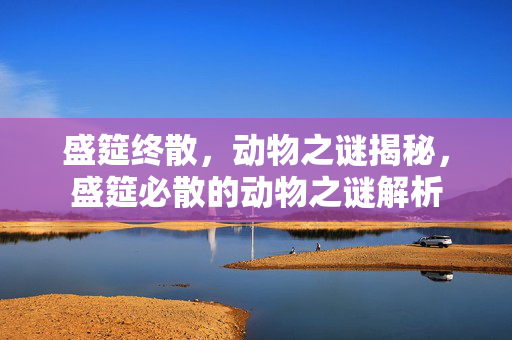 盛筵终散，动物之谜揭秘，盛筵必散的动物之谜解析