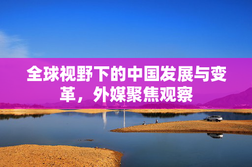 全球视野下的中国发展与变革，外媒聚焦观察