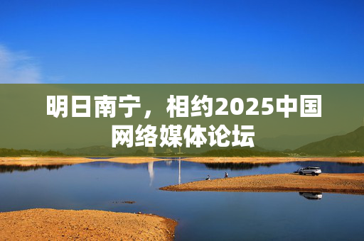 明日南宁，相约2025中国网络媒体论坛