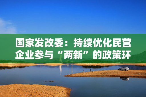 国家发改委：持续优化民营企业参与“两新”的政策环境