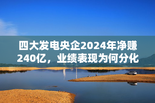 四大发电央企2024年净赚240亿，业绩表现为何分化