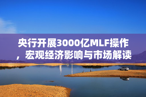 央行开展3000亿MLF操作，宏观经济影响与市场解读