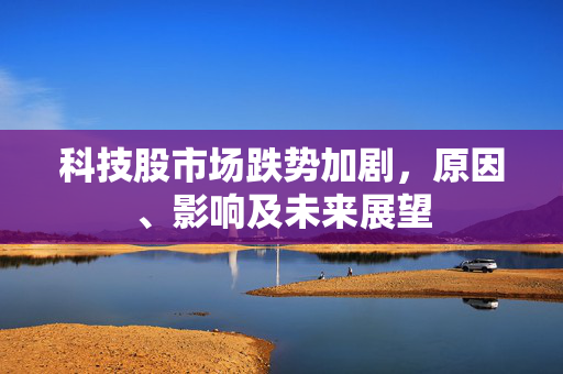 科技股市场跌势加剧，原因、影响及未来展望
