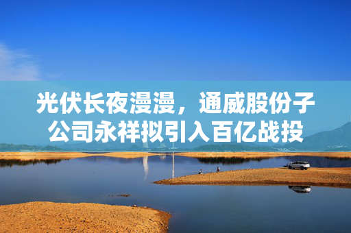 光伏长夜漫漫，通威股份子公司永祥拟引入百亿战投