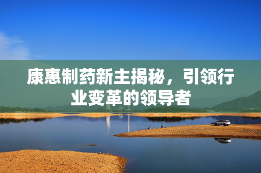 康惠制药新主揭秘，引领行业变革的领导者