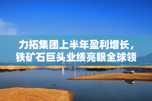 力拓集团上半年盈利增长，铁矿石巨头业绩亮眼全球领跑