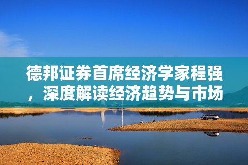 德邦证券首席经济学家程强，深度解读经济趋势与市场动态专访