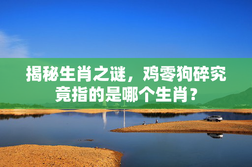 揭秘生肖之谜，鸡零狗碎究竟指的是哪个生肖？