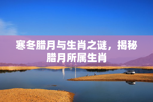 寒冬腊月与生肖之谜，揭秘腊月所属生肖