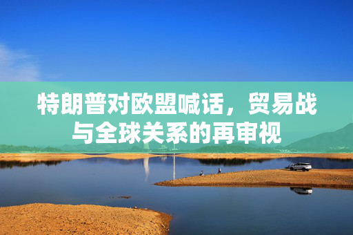 特朗普对欧盟喊话，贸易战与全球关系的再审视