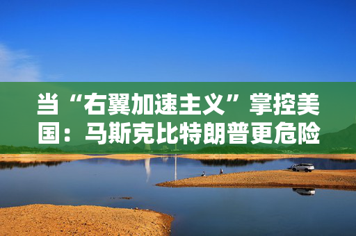 当“右翼加速主义”掌控美国：马斯克比特朗普更危险的深层逻辑