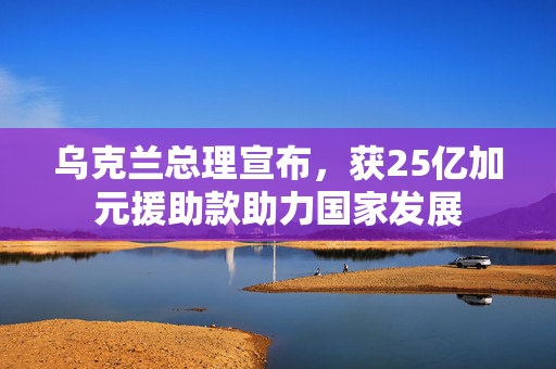 乌克兰总理宣布，获25亿加元援助款助力国家发展