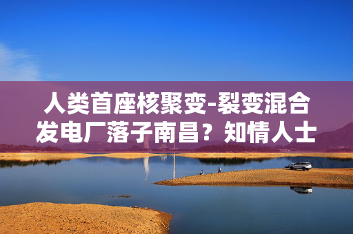 人类首座核聚变-裂变混合发电厂落子南昌？知情人士回应