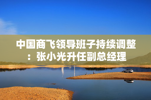 中国商飞领导班子持续调整：张小光升任副总经理