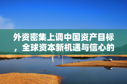外资密集上调中国资产目标，全球资本新机遇与信心的展现
