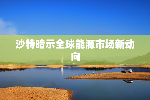 沙特暗示全球能源市场新动向