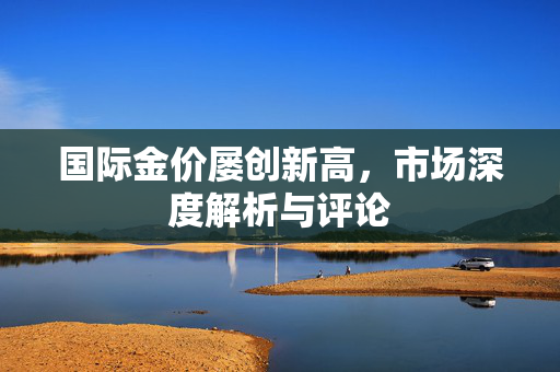 国际金价屡创新高，市场深度解析与评论