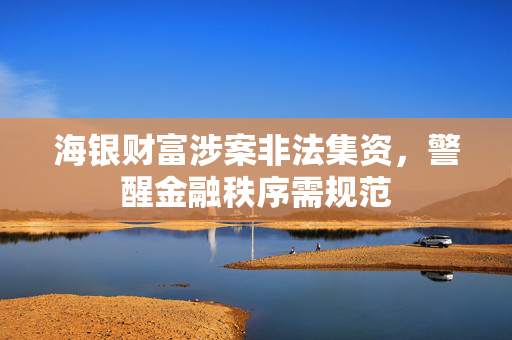 海银财富涉案非法集资，警醒金融秩序需规范
