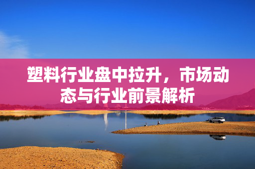 塑料行业盘中拉升，市场动态与行业前景解析