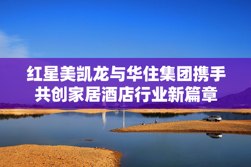 红星美凯龙与华住集团携手共创家居酒店行业新篇章