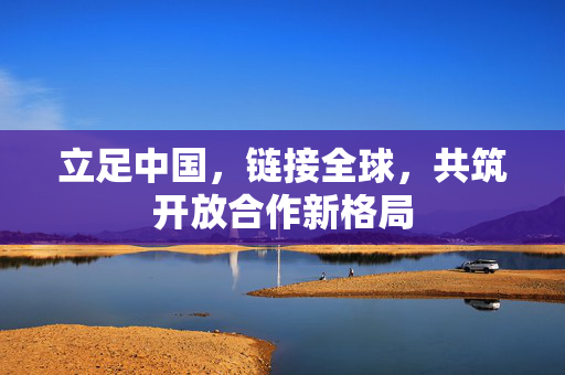 立足中国，链接全球，共筑开放合作新格局