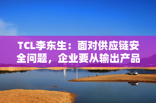 TCL李东生：面对供应链安全问题，企业要从输出产品转变为在当地建立产业和供应链体系