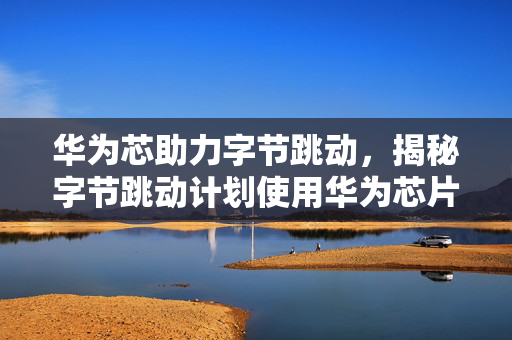 华为芯助力字节跳动，揭秘字节跳动计划使用华为芯片的背后逻辑